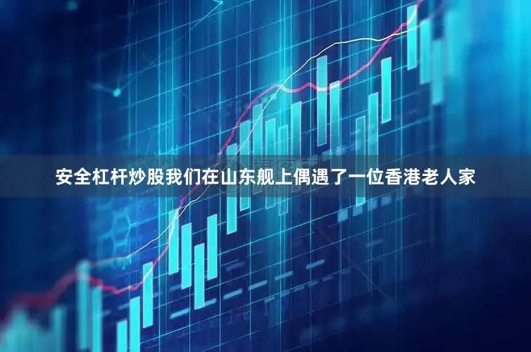 安全杠杆炒股我们在山东舰上偶遇了一位香港老人家