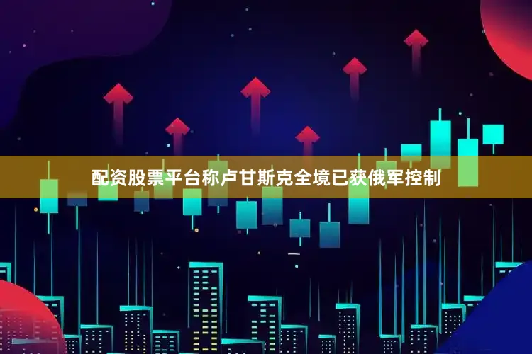 配资股票平台称卢甘斯克全境已获俄军控制