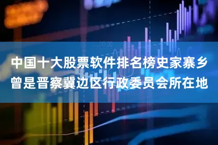 中国十大股票软件排名榜史家寨乡曾是晋察冀边区行政委员会所在地