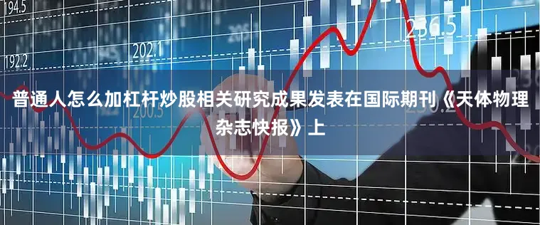 普通人怎么加杠杆炒股相关研究成果发表在国际期刊《天体物理杂志快报》上