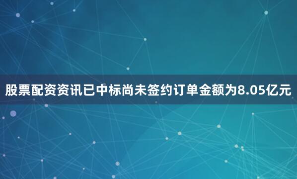 股票配资资讯已中标尚未签约订单金额为8.05亿元