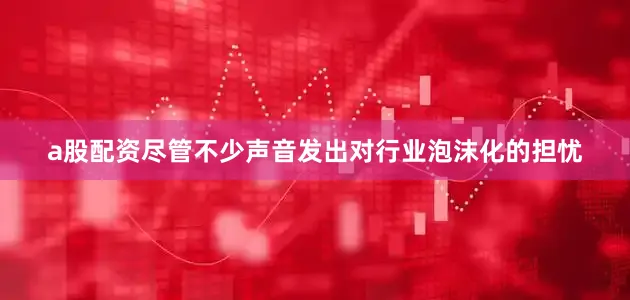 a股配资尽管不少声音发出对行业泡沫化的担忧