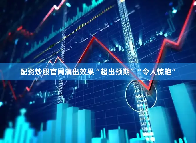 配资炒股官网演出效果“超出预期”“令人惊艳”