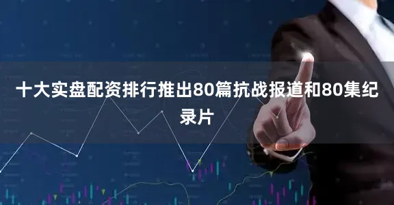 十大实盘配资排行推出80篇抗战报道和80集纪录片