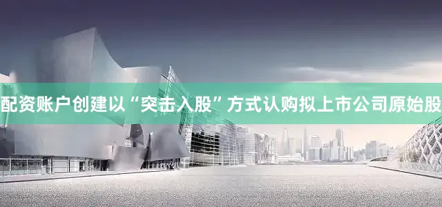 配资账户创建以“突击入股”方式认购拟上市公司原始股