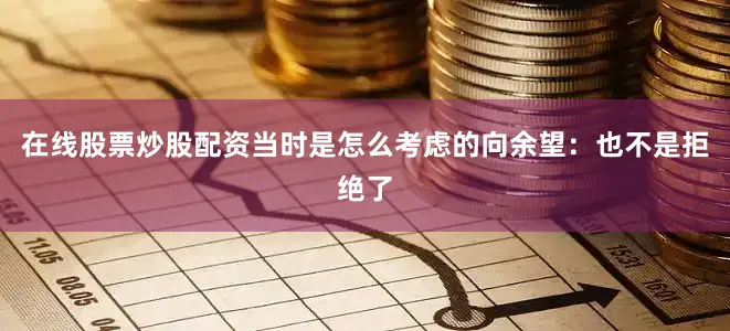 在线股票炒股配资当时是怎么考虑的　　向余望：也不是拒绝了
