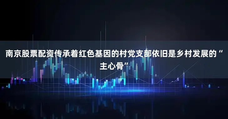 南京股票配资传承着红色基因的村党支部依旧是乡村发展的“主心骨”