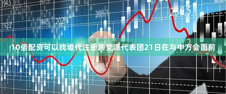 10倍配资可以找谁代注册跨党派代表团21日在与中方会面前